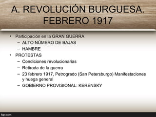 A. REVOLUCIÓN BURGUESA.
FEBRERO 1917
• Participación en la GRAN GUERRA
– ALTO NÚMERO DE BAJAS
– HAMBRE
• PROTESTAS
– Condiciones revolucionarias
– Retirada de la guerra
– 23 febrero 1917, Petrogrado (San Petersburgo) Manifestaciones
y huega general
– GOBIERNO PROVISIONAL: KERENSKY
 