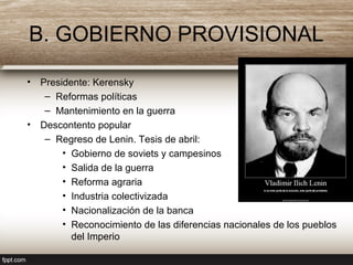 B. GOBIERNO PROVISIONAL
• Presidente: Kerensky
– Reformas políticas
– Mantenimiento en la guerra
• Descontento popular
– Regreso de Lenin. Tesis de abril:
• Gobierno de soviets y campesinos
• Salida de la guerra
• Reforma agraria
• Industria colectivizada
• Nacionalización de la banca
• Reconocimiento de las diferencias nacionales de los pueblos
del Imperio
 