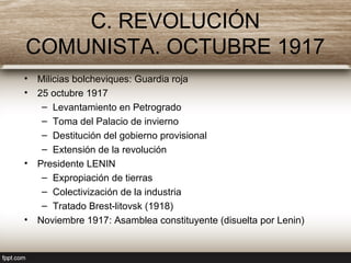 C. REVOLUCIÓN
COMUNISTA. OCTUBRE 1917
• Milicias bolcheviques: Guardia roja
• 25 octubre 1917
– Levantamiento en Petrogrado
– Toma del Palacio de invierno
– Destitución del gobierno provisional
– Extensión de la revolución
• Presidente LENIN
– Expropiación de tierras
– Colectivización de la industria
– Tratado Brest-litovsk (1918)
• Noviembre 1917: Asamblea constituyente (disuelta por Lenin)
 