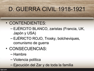 D. GUERRA CIVIL 1918-1921
• CONTENDIENTES:
– EJÉRCITO BLANCO, zaristas (Francia, UK,
Japón y USA)
– EJÉRICTO ROJO, Trosky, bolcheviques,
comunismo de guerra
• CONSECUENCIAS:
– Hambre
– Violencia política
– Ejecución del Zar y de toda la familia
 