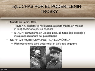 a)LUCHAS POR EL PODER: LENIN-
TROSKY
• Muerte de Lenin, 1924
– TROSKY, exportar la revolución, exiliado muere en México
(1940) asesinado por un español
– STALIN, comunismo en un solo país, se hace con el poder e
instaura la dictadura del proletariado
• NEP (1921-1928) NUEVA POLÍTICA ECONÓMICA
– Plan económico para desarrollar el país tras la guerra
 