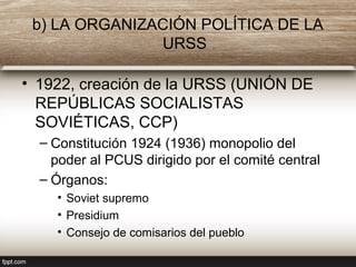 b) LA ORGANIZACIÓN POLÍTICA DE LA
URSS
• 1922, creación de la URSS (UNIÓN DE
REPÚBLICAS SOCIALISTAS
SOVIÉTICAS, CCP)
– Constitución 1924 (1936) monopolio del
poder al PCUS dirigido por el comité central
– Órganos:
• Soviet supremo
• Presidium
• Consejo de comisarios del pueblo
 
