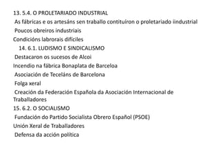 13. 5.4. O PROLETARIADO INDUSTRIAL
As fábricas e os artesáns sen traballo contituíron o proletariado iindustrial
Poucos obreiros industriais
Condicións labrorais difíciles
14. 6.1. LUDISMO E SINDICALISMO
Destacaron os sucesos de Alcoi
Incendio na fábrica Bonaplata de Barceloa
Asociación de Teceláns de Barcelona
Folga xeral
Creación da Federación Española da Asociación Internacional de
Traballadores
15. 6.2. O SOCIALISMO
Fundación do Partido Socialista Obrero Español (PSOE)
Unión Xeral de Traballadores
Defensa da acción política

 