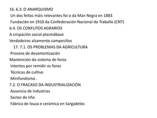 16. 6.3. O ANARQUISMO
Un dos feitos máis relevantes foi o da Man Negra en 1883
Fundación en 1910 da Confederación Nacional do Traballo (CNT)
6.4. OS CONFLITOS AGRARIOS
A crispación social plasmábase
Verdadeiros alzamento campesiños
17. 7.1. OS PROBLEMAS DA AGRICULTURA
Proceso de desamortización
Mantención do sistema de foros
Intentos por remidir os foros
Técnicas de cultivo
Minifundismo .
7.2. O FRACASO DA INDUSTRIALIZACIÓN
Ausencia de industrias
Sector do liño
Fábrica de louza e cerámica en Sargadelos

 