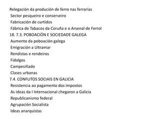 Relegación da produción de ferro nas ferrarías
Sector pesqueiro e conserveiro
Fabricación de curtidos
Fábrica de Tabacos da Coruña e o Arsenal de Ferrol
18. 7.3. POBOACIÓN E SOCIEDADE GALEGA
Aumento da poboación galega
Emigración a Ultramar
Rendistas e rendeiros
Fidalgos
Campesiñado
Clases urbanas
7.4. CONFLITOS SOCIAIS EN GALICIA
Resistencia ao pagamento dos impostos
As ideas da I Internacional chegaron a Galicia
Republicanismo federal
Agrupación Socialista
Ideas anarquistas

 