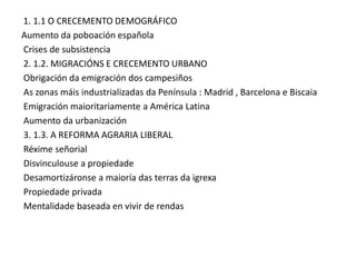 1. 1.1 O CRECEMENTO DEMOGRÁFICO
Aumento da poboación española
Crises de subsistencia
2. 1.2. MIGRACIÓNS E CRECEMENTO URBANO
Obrigación da emigración dos campesiños
As zonas máis industrializadas da Península : Madrid , Barcelona e Biscaia
Emigración maioritariamente a América Latina
Aumento da urbanización
3. 1.3. A REFORMA AGRARIA LIBERAL
Réxime señorial
Disvinculouse a propiedade
Desamortizáronse a maioría das terras da igrexa
Propiedade privada
Mentalidade baseada en vivir de rendas

 