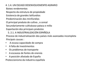 4. 1.4. UN ESCASO DESENVOLVEMENTO AGRARIO
Baixos rendementos
Respecto da estrutura de propiedade
Existencia de grandes latifundios
Predominación dos minifundios
O principal produto de cultivo , o cereal
Secundariamente cultivávase pataca e millo
Exportación dos principais produtos
5. 2.1. A INDUSTRIALIZACIÓN ESPAÑOLA
Proceso de industrialización dos países máis avanzados incompleta
Pincipais causas :
• A escasa capacidade de compra
• A falta de investimentos
• Os problemas de transporte
• A escaseza de fontes de enerxía
• A posición afastada de España
Proteccionismo da industria española

 