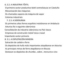 6. 2.2. A INDUSTRIA TÊXTIL
O primeiro sector productivo téxtil centralizouse en Cataluña
Mecanización das máquinas
Os chamados vapores da máquina de vapor
Colonias industriais
7. 2.3. A SIDERURXIA
Os primeiros altos fornos españois instaláronse en Andalucía
Asturias foi o seguinte siderúrxico
Consolidación da industria siderúrxica no País Vasco
Empresas de construción metal´rxica e naval
Importante sector primario
8. 3.1. A EXPLOTACIÓN MINEIRA
Extración de carbón e ferro
Os depósitos de hulla máis importantes atopábanse en Asturias
As principais minas de ferro atopábanse en Biscaia
Destacan os depósitos de chumbo , cobre , mercurio e cinc

 