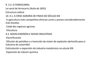 9. 3.2. O FERROCARRIL
Lei xeral de ferrocarrís (Xuño de 1855)
Estructura radical
10. 4.1. A CRISE AGRARIA DE FINAIS DO SÉCULO XIX
A agricultura máis competitiva ofrecían cereis a prezos considerablemente
máis baratos
Caída dos ingresos agrarios
Viticultura
4.2. NOVAS ENERXÍAS E NOVAS INDUSTRIAS
Electrificación
Difusión do petróleo e a invención do motor de explosión abríronlle paso á
industria do automóbil
Estimulación e expansión da industria metalúrxica no século XIX
Expansión da industri química

 
