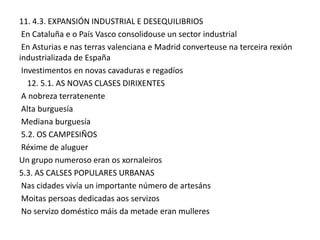 11. 4.3. EXPANSIÓN INDUSTRIAL E DESEQUILIBRIOS
En Cataluña e o País Vasco consolidouse un sector industrial
En Asturias e nas terras valenciana e Madrid converteuse na terceira rexión
industrializada de España
Investimentos en novas cavaduras e regadíos
12. 5.1. AS NOVAS CLASES DIRIXENTES
A nobreza terratenente
Alta burguesía
Mediana burguesía
5.2. OS CAMPESIÑOS
Réxime de aluguer
Un grupo numeroso eran os xornaleiros
5.3. AS CALSES POPULARES URBANAS
Nas cidades vivía un importante número de artesáns
Moitas persoas dedicadas aos servizos
No servizo doméstico máis da metade eran mulleres

 