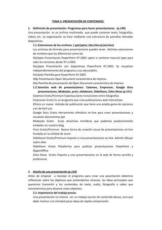 TEMA 5: PRESENTACIÓN DE CONTENIDOS
1. Definición de presentación. Programas para hacer presentaciones. (p.149)
Una presentación es un archivo multimedia que puede contener texto, fotografías,
videos etc. La organización se hace mediante una estructura de pantallas llamadas
diapositivas.
1.1.Extensiones de los archivos: ( ppt/pptx); (doc/docx);(xls/xlsx)
Los archivos de formato para presentaciones pueden tener distintas extensiones
de nombres que los diferencian como tal.
Ppt/pptx Presentacion PowerPoint 97-2003: pptm si contiene macros/ pptx para
odas las versiones desde 97 a 2003.
Pps/ppsx Presentación con diapositivas PowerPoint 97-2003. Se visualizan
independientemente del programa y sus ejecutables.
Pot/potx Plantilla para PowerPoint 97-2003
Odp Presentacion Open Document caracteristica de Impress.
Otp Plantilla de presentación de Open Document caracteristica de Impress
1.2.Servicios web de presentaciones: Calameo, Empresser, Google Docs
presentaciones, Mixbooks, prezi, slideboom, SlideShare, Zoho Show (p.151)
Calameo Gratis/Premium Espectaculares transiciones entre fotografías
Empresser Gratis Es un programa que crea publicaciones web interactivas.
Ofrece un nuevo método de publicación que tiene una amplia gama de opciones
y es de facil uso.
Google Docs Gratis Herramiento ofimática on-line para crear presentaciones y
visualizar documentos ppt
Mixbooks Gratis Crear atractivos minilibros que podemos posteriormente
embeber en nuestro blog.
Prezi Gratis/Premium Nueva forma de creación visual de presentaciones on-line
fundada en la utilidad de zoom.
Slideboom Gratis/Premium Importa o crea presentaciones on-line. Admite dibujar
sobre ellas
SlideShare Gratis Plataforma para publicar presentaciones PowePoint y
OppenOffice
Zoho Show Gratis Importa y crea presentaciones en la web de forma sencilla y
profesional.

2. Diseño de una presentación (p.154)
Antes de empezar a manejar el programa para crear una pesentación debemos
reflexionar sobre los objetivos que pretendemos alcanzar, las ideas principales que
queremos transmitir y los contenidos de texto, audio, fotografía o video que
necesitaremos para alcanzar estos objetivos.
2.1.Importancia del trabajo previo.
Una presentación no intenta ser un trabajo escrito de contenido denso, sino que
debe mostrar con claridad pocas ideas de rápida comprensión.

 