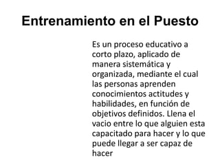 Entrenamiento en el Puesto
Es un proceso educativo a
corto plazo, aplicado de
manera sistemática y
organizada, mediante el cual
las personas aprenden
conocimientos actitudes y
habilidades, en función de
objetivos definidos. Llena el
vacio entre lo que alguien esta
capacitado para hacer y lo que
puede llegar a ser capaz de
hacer
 