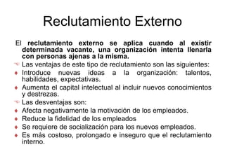 Reclutamiento Externo
El reclutamiento externo se aplica cuando al existir
determinada vacante, una organización intenta llenarla
con personas ajenas a la misma.
 Las ventajas de este tipo de reclutamiento son las siguientes:
 Introduce nuevas ideas a la organización: talentos,
habilidades, expectativas.
 Aumenta el capital intelectual al incluir nuevos conocimientos
y destrezas.
 Las desventajas son:
 Afecta negativamente la motivación de los empleados.
 Reduce la fidelidad de los empleados
 Se requiere de socialización para los nuevos empleados.
 Es más costoso, prolongado e inseguro que el reclutamiento
interno.
 