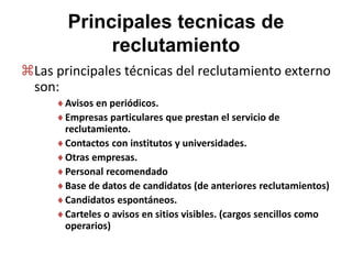 Principales tecnicas de
reclutamiento
Las principales técnicas del reclutamiento externo
son:
Avisos en periódicos.
Empresas particulares que prestan el servicio de
reclutamiento.
Contactos con institutos y universidades.
Otras empresas.
Personal recomendado
Base de datos de candidatos (de anteriores reclutamientos)
Candidatos espontáneos.
Carteles o avisos en sitios visibles. (cargos sencillos como
operarios)
 