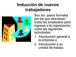 Inducción de nuevos
trabajadores
Son los pasos formales
por los que atraviesan
todos los empleados para
ingresar a la organización,
cubre las siguientes
actividades:
1. Introducción general a
la empresa e
2. Introducción a su
unidad de trabajo.
 