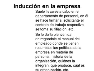 Inducción en la empresa
Suele llevarse a cabo en el
departamento de personal, en él
se hace firmar al solicitante el
contrato de trabajo respectivo,
se toma su filiación, etc.
Se le da la bienvenida
entregándole el manual del
empleado donde se tienen
resumidas las políticas de la
empresa en materia de
personal, historia de la
organización, quiénes la
integran, qué produce, cuál es
 