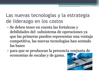 Las nuevas tecnologías y la estrategia
de liderazgo en los costos
• Se deben tener en cuenta las fortalezas y
debilidades del subsistema de operaciones ya
que las primeras pueden representar una ventaja
competitiva, las nuevas tecnologías han sentado
las bases
• para que se produzcan la presencia conjunta de
economías de escalas y de gama.
 