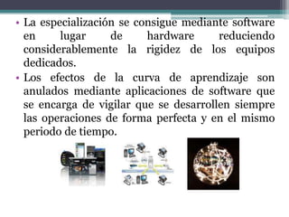 • La especialización se consigue mediante software
en lugar de hardware reduciendo
considerablemente la rigidez de los equipos
dedicados.
• Los efectos de la curva de aprendizaje son
anulados mediante aplicaciones de software que
se encarga de vigilar que se desarrollen siempre
las operaciones de forma perfecta y en el mismo
periodo de tiempo.
 