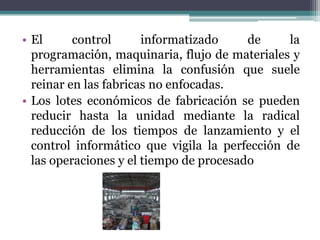 • El control informatizado de la
programación, maquinaria, flujo de materiales y
herramientas elimina la confusión que suele
reinar en las fabricas no enfocadas.
• Los lotes económicos de fabricación se pueden
reducir hasta la unidad mediante la radical
reducción de los tiempos de lanzamiento y el
control informático que vigila la perfección de
las operaciones y el tiempo de procesado
 