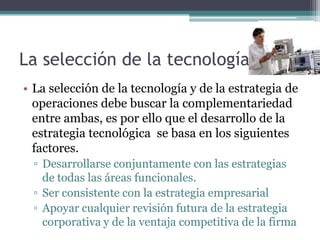 La selección de la tecnología
• La selección de la tecnología y de la estrategia de
operaciones debe buscar la complementariedad
entre ambas, es por ello que el desarrollo de la
estrategia tecnológica se basa en los siguientes
factores.
▫ Desarrollarse conjuntamente con las estrategias
de todas las áreas funcionales.
▫ Ser consistente con la estrategia empresarial
▫ Apoyar cualquier revisión futura de la estrategia
corporativa y de la ventaja competitiva de la firma
 