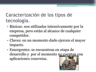 Caracterización de los tipos de
tecnología.
• Básicas: son utilizadas intensivamente por la
empresa, pero están al alcance de cualquier
competidor.
• Claves: en un momento dado ejercen el mayor
impacto.
• Emergentes: se encuentran en etapa de
desarrollo y por el momento no cuentan con
aplicaciones concretas.
 