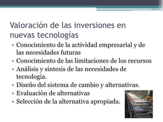 Valoración de las inversiones en
nuevas tecnologías
• Conocimiento de la actividad empresarial y de
las necesidades futuras
• Conocimiento de las limitaciones de los recursos
• Análisis y síntesis de las necesidades de
tecnología.
• Diseño del sistema de cambio y alternativas.
• Evaluación de alternativas
• Selección de la alternativa apropiada.
 