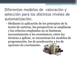 Diferentes modelos de valoración y
selección para los distintos niveles de
automatización.
• Mediante la aplicación de los principios de la
teoría de carteras, las perspectivas se ampliaran
y los criterios empleados no se limitaran
necesariamente a los económicos, entre las
técnicas a aplicar, se encuentran los modelos de
programación, los de ponderación y los de
opciones de crecimiento.
 