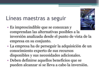 Líneas maestras a seguir
• Es imprescindible que se conozcan y
comprendan las alternativas posibles a la
inversión analizada desde el punto de vista de la
empresa en su conjunto.
• La empresa ha de perseguir la adquisición de un
conocimiento experto de sus recursos
disponibles y sus necesidades adicionales.
• Deben definirse aquellos beneficios que se
pueden alcanzar si se lleva a cabo la inversión.
 