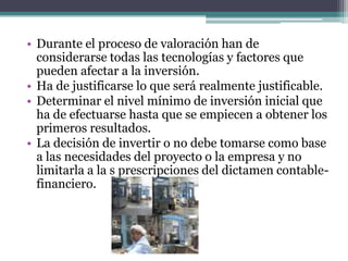• Durante el proceso de valoración han de
considerarse todas las tecnologías y factores que
pueden afectar a la inversión.
• Ha de justificarse lo que será realmente justificable.
• Determinar el nivel mínimo de inversión inicial que
ha de efectuarse hasta que se empiecen a obtener los
primeros resultados.
• La decisión de invertir o no debe tomarse como base
a las necesidades del proyecto o la empresa y no
limitarla a la s prescripciones del dictamen contable-
financiero.
 