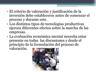 • El criterio de valoración y justificación de la
inversión debe establecerse antes de comenzar el
proceso y durante este.
• Los distintos tipos de tecnologías productivas
ejercen diferentes efectos sobre la marcha de las
empresas.
• La evaluación económica mental necesita estar
presente en todas las discusiones y desde el
principio de la formulación del proceso de
valoración.
 