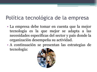 Política tecnológica de la empresa
• La empresa debe tomar en cuenta que la mejor
tecnología es la que mejor se adapta a las
necesidades específicas del sector y país donde la
organización desempeña su actividad.
• A continuación se presentan las estrategias de
tecnología:
 