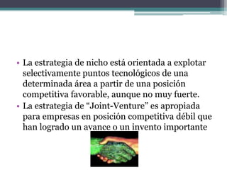 • La estrategia de nicho está orientada a explotar
selectivamente puntos tecnológicos de una
determinada área a partir de una posición
competitiva favorable, aunque no muy fuerte.
• La estrategia de “Joint-Venture” es apropiada
para empresas en posición competitiva débil que
han logrado un avance o un invento importante
 