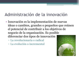 Administración de la innovación
• Innovación es la implementación de nuevas
ideas o cambios, grandes o pequeños que reúnen
el potencial de contribuir a los objetivos de
negocio de la organización. Es posible
diferenciar dos tipos de innovación
▫ La revolucionaria o radical
▫ La evolución o incremental
 