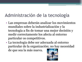 Administración de la tecnología
• Las empresas deberán analizar los movimientos
mundiales sobre la industrialización y la
tecnología a fin de tomar una mejor decisión y
medir correctamente los afecta al entorno
particular os competitivos.
• La tecnología debe ser adecuada al entorno
particular de la organización; no hay necesidad
de que sea la más nueva.
 