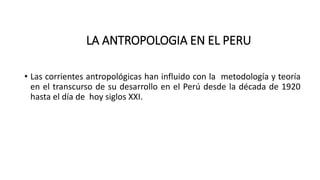 LA ANTROPOLOGIA EN EL PERU
• Las corrientes antropológicas han influido con la metodología y teoría
en el transcurso de su desarrollo en el Perú desde la década de 1920
hasta el día de hoy siglos XXI.
 