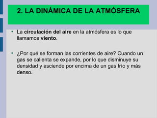 2. LA DINÁMICA DE LA ATMÓSFERA

●
    La circulación del aire en la atmósfera es lo que
    llamamos viento.

●
    ¿Por qué se forman las corrientes de aire? Cuando un
    gas se calienta se expande, por lo que disminuye su
    densidad y asciende por encima de un gas frío y más
    denso.
 