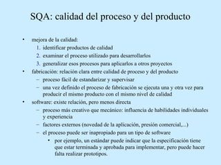 SQA: calidad del proceso y del producto
•

•

•

mejora de la calidad:
1. identificar productos de calidad
2. examinar el proceso utilizado para desarrollarlos
3. generalizar esos procesos para aplicarlos a otros proyectos
fabricación: relación clara entre calidad de proceso y del producto
– proceso fácil de estandarizar y supervisar
– una vez definido el proceso de fabricación se ejecuta una y otra vez para
producir el mismo producto con el mismo nivel de calidad
software: existe relación, pero menos directa
– proceso más creativo que mecánico: influencia de habilidades individuales
y experiencia
– factores externos (novedad de la aplicación, presión comercial,...)
– el proceso puede ser inapropiado para un tipo de software
• por ejemplo, un estándar puede indicar que la especificación tiene
que estar terminada y aprobada para implementar, pero puede hacer
falta realizar prototipos.

 