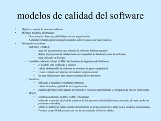 modelos de calidad del software
•
•

•

Objetivo: mejora de procesos software.
Diversos modelos que buscan:
– Determinar las fuerzas y debilidades en una organización
– Aglutinar esfuerzos para conseguir acuerdos sobre lo que es un buen proceso.
Principales iniciativas:
– ISO 9001 y 9000-3:
• muy útil en compañías que además de software fabrican equipos
• define los procesos de calidad tanto en compañías de hardware como de software.
• muy utilizado en Europa.
– Capability Maturity Model (CMM) del Instituto de Ingeniería del Software
• el modelo más empleado y maduro
• valora el desarrollo de software en sistemas de gran complejidad
• visión completa del proceso de madurez organizacional
• incluye mecanismos para mejora continua de los procesos
– Bootstrap:
• enfocado a pequeñas y medianas empresas
• valora la madurez global de una organización
• examina procesos individuales de software y valora la conveniencia y el impacto de nuevas tecnologías
– SPICE:
• combina elementos de ISO, CMM y Bootstrap
• enfocado a estudiar el nivel de madurez de los procesos individuales (tiene en cuenta el contexto de los
procesos evaluados).
• objetivo: definir un marco común de referencia en el que convivan el resto de los modelos mencionados.
• Produce un perfil del proceso, en vez de un resultado válido/no válido.

 