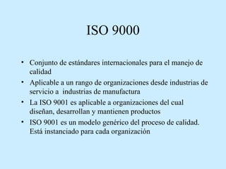 ISO 9000
• Conjunto de estándares internacionales para el manejo de
calidad
• Aplicable a un rango de organizaciones desde industrias de
servicio a industrias de manufactura
• La ISO 9001 es aplicable a organizaciones del cual
diseñan, desarrollan y mantienen productos
• ISO 9001 es un modelo genérico del proceso de calidad.
Está instanciado para cada organización

 