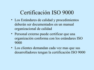 Certificación ISO 9000
• Los Estándares de calidad y procedimientos
deberán ser documentados en un manual
organizacional de calidad
• Personal externo puede certificar que una
organización conforma con los estándares ISO
9000
• Los clientes demandan cada vez mas que sus
desarrolladores tengan la certificación ISO 9000

 