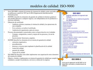 modelos de calidad: ISO-9000
••
••
••

••

••

••
••

Serie ISO-9000: conjunto de normas de sistemas de calidad guías asociadas que
Serie ISO-9000: conjunto de normas de sistemas de calidad yy guías asociadas que
se publicaron partir de 1987 por la ISO (Organización Internacional de
se publicaron a a partir de 1987 por la ISO (Organización Internacional de
Normalización).
Normalización).
ISO9000: describe los elementos de garantía de calidad en términos genéricos
ISO9000: describe los elementos de garantía de calidad en términos genéricos
que pueden aplicarse cualquier negocio, con independencia de los productos o
que pueden aplicarse a a cualquier negocio, con independencia de los productos o
servicios ofrecidos.
servicios ofrecidos.
Obtención de certificado:
Obtención de certificado:
Auditores externos examinan el sistema de calidad las operaciones de
–– Auditores externos examinan el sistema de calidad yy las operaciones de
una compañía.
una compañía.
– Si es correcto, se recibe el certificado.
– Si es correcto, se recibe el certificado.
– Auditorías de seguimiento cada seis meses.
– Auditorías de seguimiento cada seis meses.
Procesos documentados practicados como se hayan descrito en el estándar.
Procesos documentados yy practicados como se hayan descrito en el estándar.
Ventajas: comprensión, control mejora de los procesos y la red de
–– Ventajas: comprensión, control yy mejora de los procesos y la red de
procesos.
procesos.
Inconveniente: burocracia
–– Inconveniente: burocracia yy papeleo.
papeleo.
ISO9000 describe los elementos de un sistema de garantía de calidad:
ISO9000 describe los elementos de un sistema de garantía de calidad:
estructura organizativa
–– estructura organizativa
procedimientos
–– procedimientos
procesos recursos para implantar la planificación de la calidad
–– procesos yy recursos para implantar la planificación de la calidad
control de calidad
–– control de calidad
garantía de calidad
–– garantía de calidad
mejora de la calidad
–– mejora de la calidad
ISO 9000 NO describe cómo debe implementar una organización estos elementos
ISO 9000 NO describe cómo debe implementar una organización estos elementos
del sistema de calidad.
del sistema de calidad.
Objetivo: diseñar implementar un sistema de garantía de calidad que cumpla los
Objetivo: diseñar e e implementar un sistema de garantía de calidad que cumpla los
estándares acople los productos, servicios y cultura de la empresa.
estándares yy acople los productos, servicios y cultura de la empresa.

ISO 9001
ISO 9001

 Estándar aplicable
 Estándar aplicable a a la Ingeniería del
la Ingeniería del
Software
Software

 20 requisitos de un sistema de garantía
 20 requisitos de un sistema de garantía
de calidad efectiva:
de calidad efectiva:
Responsabilidad de la gestión
Responsabilidad de la gestión
Sistema de calidad
Sistema de calidad
Revisión de contrato
Revisión de contrato
Control de diseño
Control de diseño
Control de datos y documentos
Control de datos y documentos
Compras
Compras
Control del producto suministrado por el cliente
Control del producto suministrado por el cliente
Identificación y posibilidad de seguimiento del producto
Identificación y posibilidad de seguimiento del producto
Control del proceso
Control del proceso
Inspección y prueba
Inspección y prueba
Control de inspección, medición y equipo de pruebas
Control de inspección, medición y equipo de pruebas
Inspección y estado de prueba
Inspección y estado de prueba
Control de producto no aceptado
Control de producto no aceptado
Acción correctora y preventiva
Acción correctora y preventiva
Tratamiento, almacenaje, empaquetamiento,
Tratamiento, almacenaje, empaquetamiento,
preservación y entrega.
preservación y entrega.
Control de registros de calidad
Control de registros de calidad
Auditorías internas de calidad
Auditorías internas de calidad
Formación
Formación
Servicios
Servicios
Técnicas estadísticas
Técnicas estadísticas

 Más orientada
 Más orientada a a empresas de fabricación
empresas de fabricación

ISO 9000-3
ISO 9000-3
Guía para la aplicación de ISO 9001 en el
Guía para la aplicación de ISO 9001 en el
desarrollo, suministro y mantenimiento de
desarrollo, suministro y mantenimiento de
software
software

 