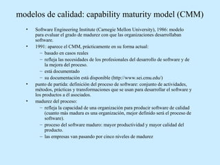 modelos de calidad: capability maturity model (CMM)
•
•

•
•

Software Engineering Institute (Carnegie Mellon University), 1986: modelo
para evaluar el grado de madurez con que las organizaciones desarrollaban
software.
1991: aparece el CMM, prácticamente en su forma actual:
– basado en casos reales
– refleja las necesidades de los profesionales del desarrollo de software y de
la mejora del proceso.
– está documentado
– su documentación está disponible (http://www.sei.cmu.edu/)
punto de partida: definición del proceso de software: conjunto de actividades,
métodos, prácticas y transformaciones que se usan para desarrollar el software y
los productos a él asociados.
madurez del proceso:
– refleja la capacidad de una organización para producir software de calidad
(cuanto más madura es una organización, mejor definido será el proceso de
software).
– proceso del software maduro: mayor productividad y mayor calidad del
producto.
– las empresas van pasando por cinco niveles de madurez

 