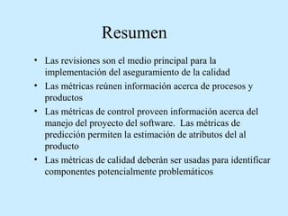 Resumen
• Las revisiones son el medio principal para la
implementación del aseguramiento de la calidad
• Las métricas reúnen información acerca de procesos y
productos
• Las métricas de control proveen información acerca del
manejo del proyecto del software. Las métricas de
predicción permiten la estimación de atributos del al
producto
• Las métricas de calidad deberán ser usadas para identificar
componentes potencialmente problemáticos

 
