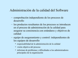 Administración de la calidad del Software
– comprobación independiente de los procesos de
desarrollo
– los productos resultantes de los procesos se introducen
en el proceso de administración de la calidad para
asegurar su consistencia con estándares y objetivos de
calidad
– equipo de aseguramiento y control: independientes de
los equipos de desarrollo
• responsabilidad de la administración de la calidad
• visión objetiva del proceso
• informan de problemas y dificultades a los administradores
principales de la organización

 
