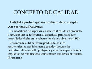 CONCEPTO DE CALIDAD
Calidad significa que un producto debe cumplir
con sus especificaciones
Es la totalidad de aspectos y características de un producto
o servicio que se refieren a su capacidad para satisfacer
necesidades dadas en la adecuación de sus objetivos (ISO)
Concordancia del software producido con los
requerimientos explícitamente establecidos,con los
estándares de desarrollo prefijados y con los requerimientos
implícitos no establecidos formalmente que desea el usuario
(Pressman).

 