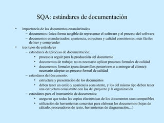 SQA: estándares de documentación
•

•

importancia de los documentos estandarizados
– documentos: única forma tangible de representar el software y el proceso del software
– documentos estandarizados: apariencia, estructura y calidad consistentes; más fáciles
de leer y comprender
tres tipos de estándares
– estándares del proceso de documentación:
• proceso a seguir para la producción del documento
• documentos de trabajo: no es necesario aplicar procesos formales de calidad
• documentos formales (para desarrollos posteriores o a entregar al cliente):
necesario adoptar un proceso formal de calidad
– estándares del documento:
• estructura y presentación de los documentos
• deben tener un estilo y apariencia consistente, y los del mismo tipo deben tener
una estructura consistente con los del proyecto y la organización
– estándares para el intercambio de documentos:
• aseguran que todas las copias electrónicas de los documentos sean compatibles
• utilización de herramientas concretas para elaborar los documentos (hojas de
cálculo, procesadores de texto, herramientas de diagramación,...)

 