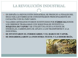 LA REVOLUCIÓN INDUSTRIAL
 EN ESPAÑA LA REVOLUCIÓN INDUSTRIAL SE PRODUJO A FINALES DEL
SIGLO XIX.LAS FÁBRICAS SE CONCENTRARON PRINCIPALMENTE EN
CATALUÑA Y EN EL PAÍS VASCO.
 TALLERES ARTESANOS FUERON SUSTITUIDOS POR FÁBRICAS,DONDE
LOS OBREROS TRABAJABAN CON MÁQUINAS.SE INVENTÓ LA
MÁQUINA DE VAPOR Y SE UTILIZÓ UNA NUEVA FUENTE DE
ENERGÍA,EL CARBÓN,ESTÁ SE APLICO A LOS TRANSPORTES Y A LA
INDUSTRIA.
 SE INVENTARON EL FERROCARRIL Y EL BARCO DE VAPOR.
 SE DESARROLLARON LA INDUSTRIA TEXTIL Y LA SIDERURGÍA.
 