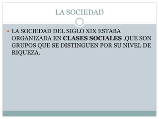 LA SOCIEDAD
 LA SOCIEDAD DEL SIGLO XIX ESTABA
ORGANIZADA EN CLASES SOCIALES ,QUE SON
GRUPOS QUE SE DISTINGUEN POR SU NIVEL DE
RIQUEZA.
 