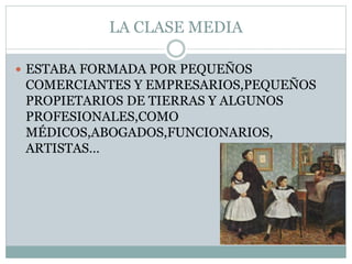 LA CLASE MEDIA
 ESTABA FORMADA POR PEQUEÑOS
COMERCIANTES Y EMPRESARIOS,PEQUEÑOS
PROPIETARIOS DE TIERRAS Y ALGUNOS
PROFESIONALES,COMO
MÉDICOS,ABOGADOS,FUNCIONARIOS,
ARTISTAS…
 