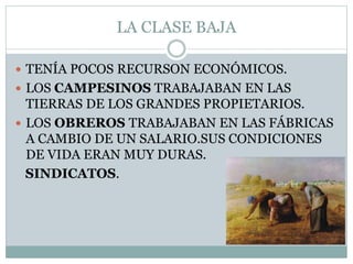 LA CLASE BAJA
 TENÍA POCOS RECURSON ECONÓMICOS.
 LOS CAMPESINOS TRABAJABAN EN LAS
TIERRAS DE LOS GRANDES PROPIETARIOS.
 LOS OBREROS TRABAJABAN EN LAS FÁBRICAS
A CAMBIO DE UN SALARIO.SUS CONDICIONES
DE VIDA ERAN MUY DURAS.
SINDICATOS.
 